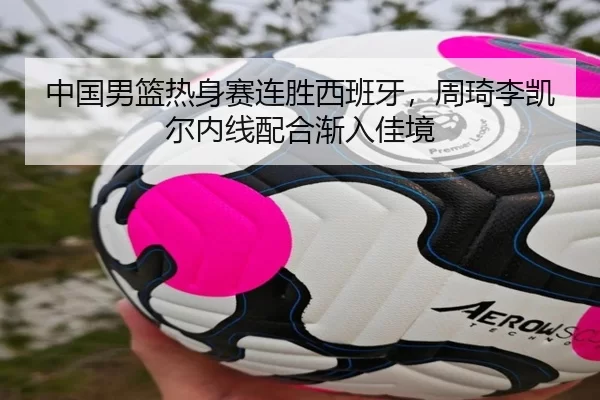 中国男篮热身赛连胜西班牙，周琦李凯尔内线配合渐入佳境