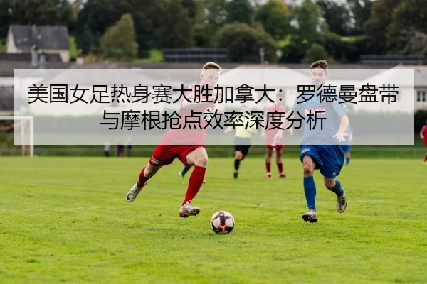 美国女足热身赛大胜加拿大：罗德曼盘带与摩根抢点效率深度分析