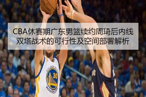 CBA休赛期广东男篮续约周琦后内线双塔战术的可行性及空间部署解析