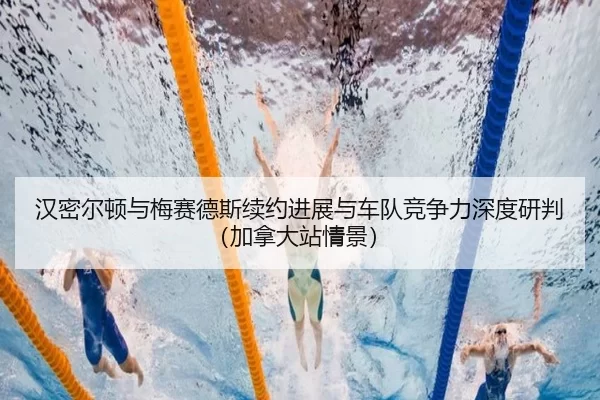 汉密尔顿与梅赛德斯续约进展与车队竞争力深度研判（加拿大站情景）