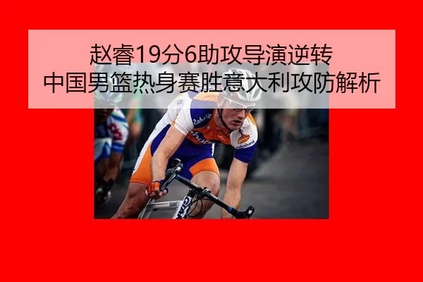 赵睿19分6助攻导演逆转 中国男篮热身赛胜意大利攻防解析